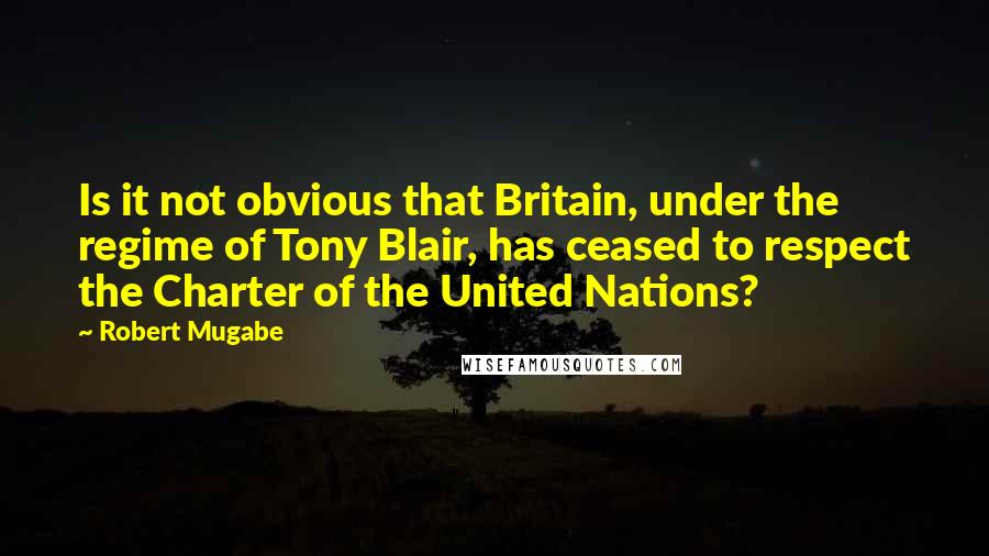 Robert Mugabe Quotes: Is it not obvious that Britain, under the regime of Tony Blair, has ceased to respect the Charter of the United Nations?