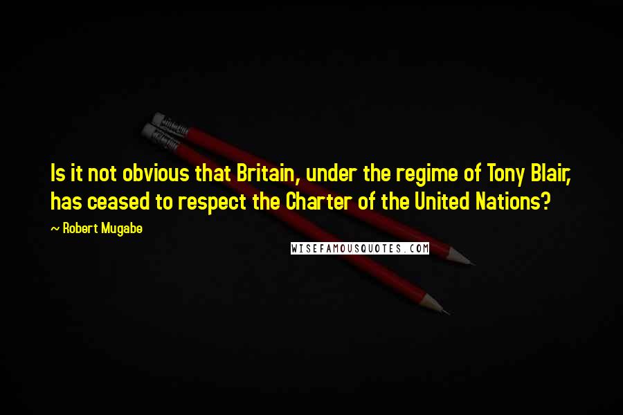 Robert Mugabe Quotes: Is it not obvious that Britain, under the regime of Tony Blair, has ceased to respect the Charter of the United Nations?