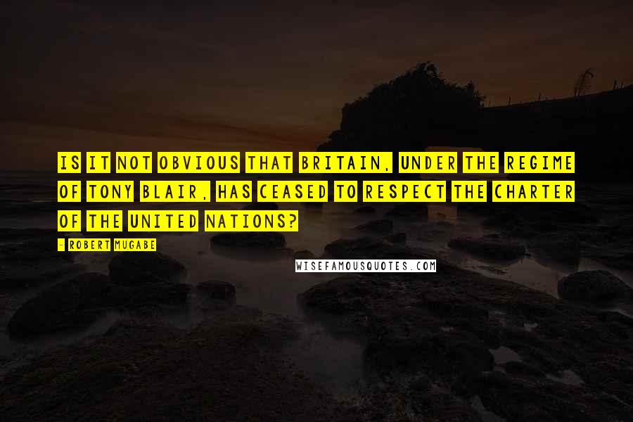 Robert Mugabe Quotes: Is it not obvious that Britain, under the regime of Tony Blair, has ceased to respect the Charter of the United Nations?