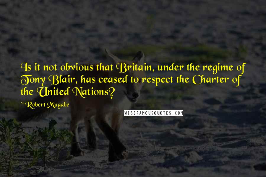 Robert Mugabe Quotes: Is it not obvious that Britain, under the regime of Tony Blair, has ceased to respect the Charter of the United Nations?