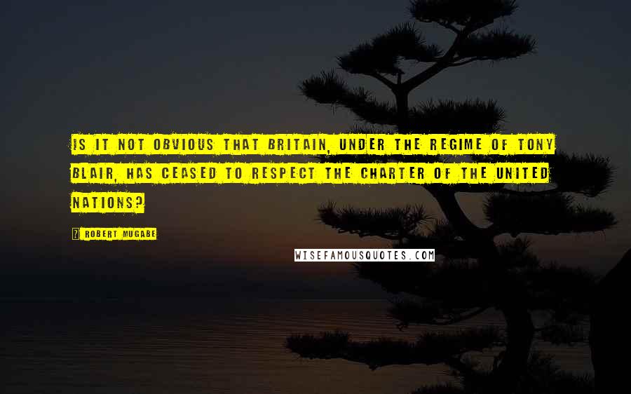 Robert Mugabe Quotes: Is it not obvious that Britain, under the regime of Tony Blair, has ceased to respect the Charter of the United Nations?