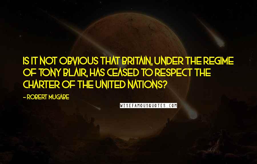 Robert Mugabe Quotes: Is it not obvious that Britain, under the regime of Tony Blair, has ceased to respect the Charter of the United Nations?