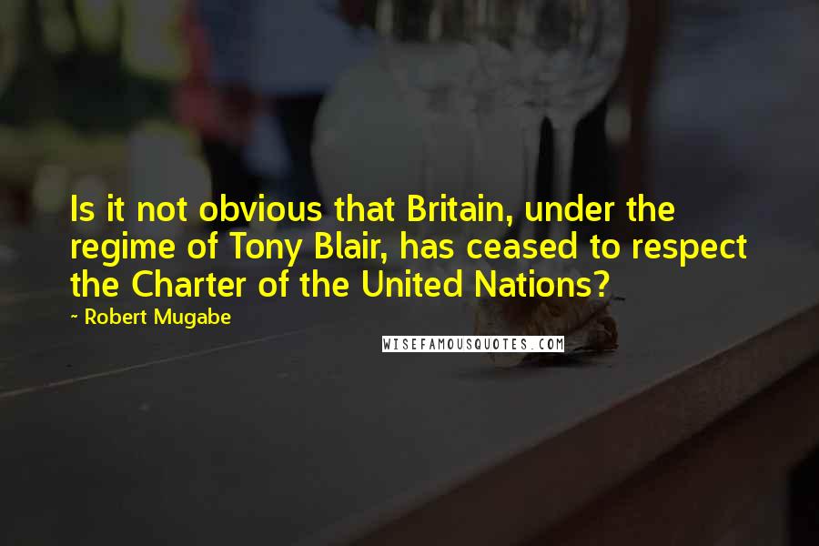 Robert Mugabe Quotes: Is it not obvious that Britain, under the regime of Tony Blair, has ceased to respect the Charter of the United Nations?