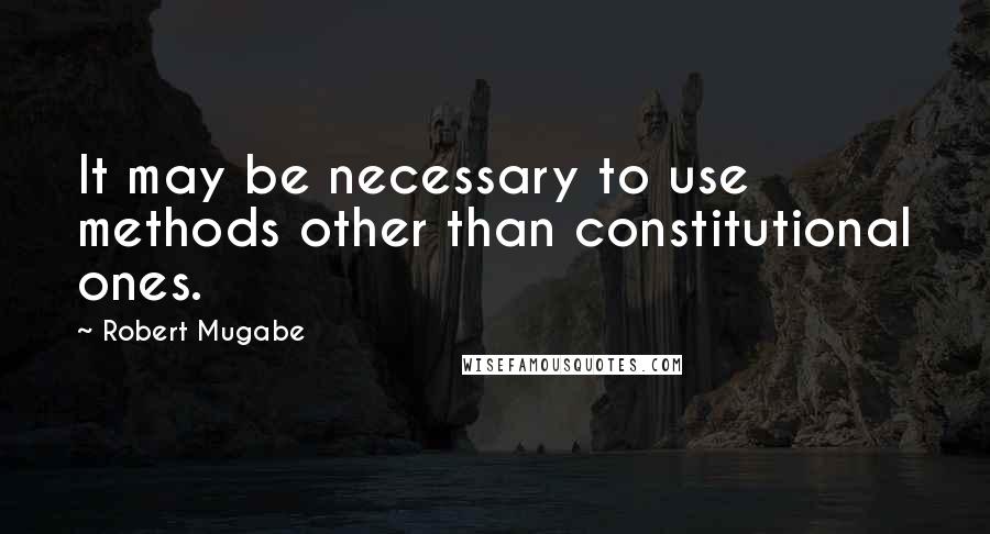Robert Mugabe Quotes: It may be necessary to use methods other than constitutional ones.