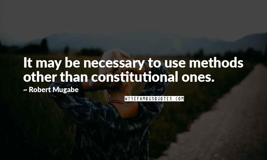 Robert Mugabe Quotes: It may be necessary to use methods other than constitutional ones.