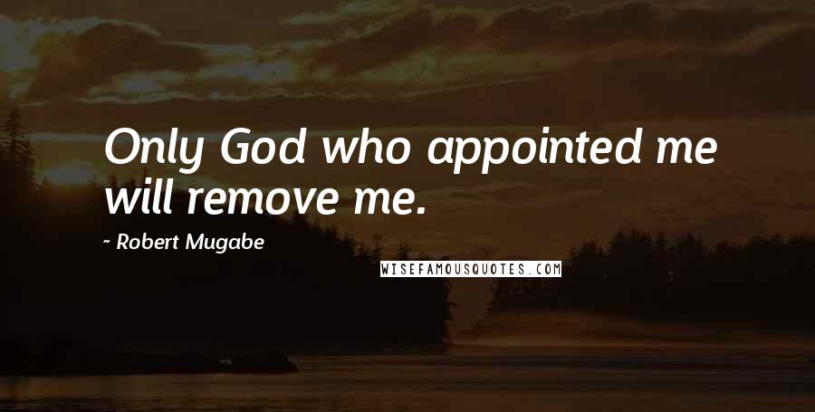 Robert Mugabe Quotes: Only God who appointed me will remove me.