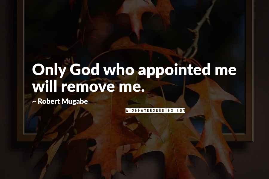 Robert Mugabe Quotes: Only God who appointed me will remove me.