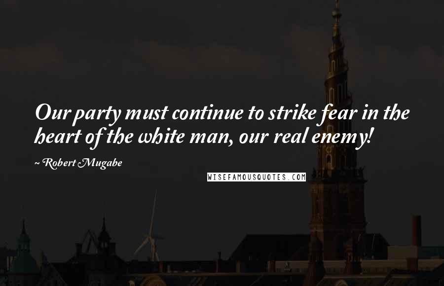 Robert Mugabe Quotes: Our party must continue to strike fear in the heart of the white man, our real enemy!