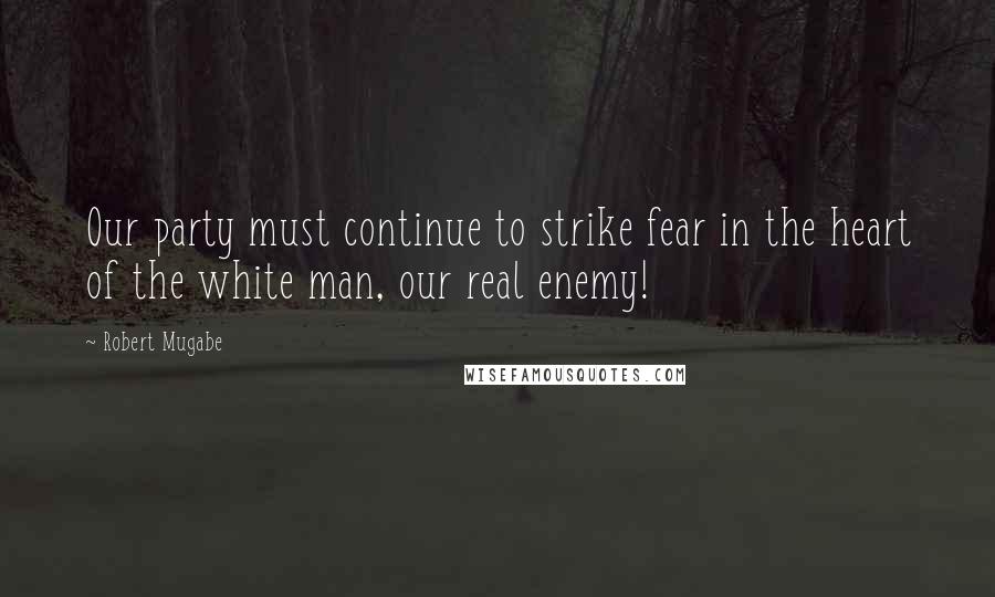 Robert Mugabe Quotes: Our party must continue to strike fear in the heart of the white man, our real enemy!