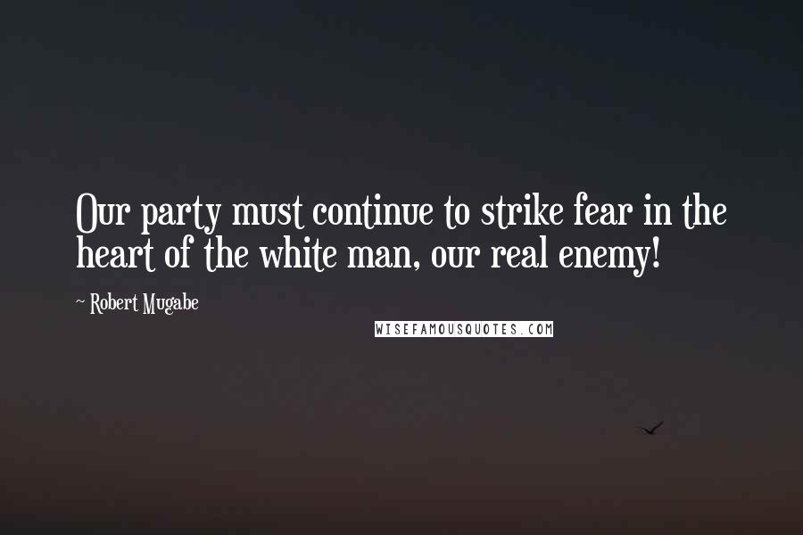 Robert Mugabe Quotes: Our party must continue to strike fear in the heart of the white man, our real enemy!