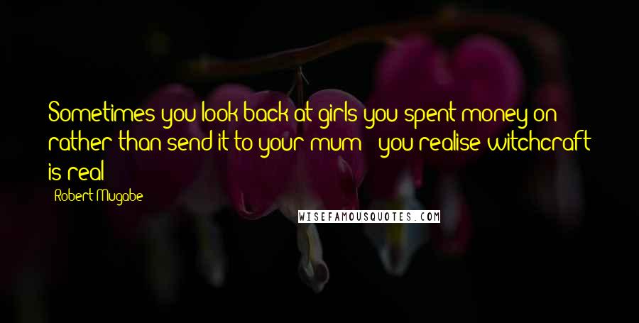 Robert Mugabe Quotes: Sometimes you look back at girls you spent money on rather than send it to your mum & you realise witchcraft is real