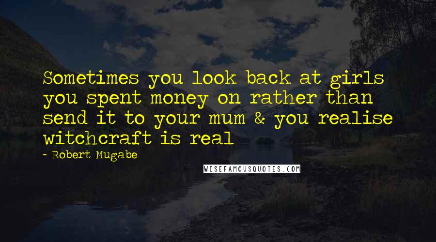 Robert Mugabe Quotes: Sometimes you look back at girls you spent money on rather than send it to your mum & you realise witchcraft is real