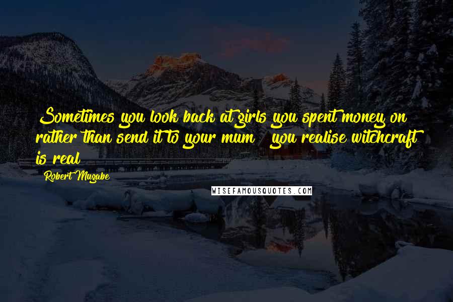 Robert Mugabe Quotes: Sometimes you look back at girls you spent money on rather than send it to your mum & you realise witchcraft is real