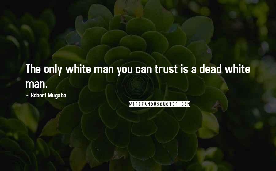 Robert Mugabe Quotes: The only white man you can trust is a dead white man.