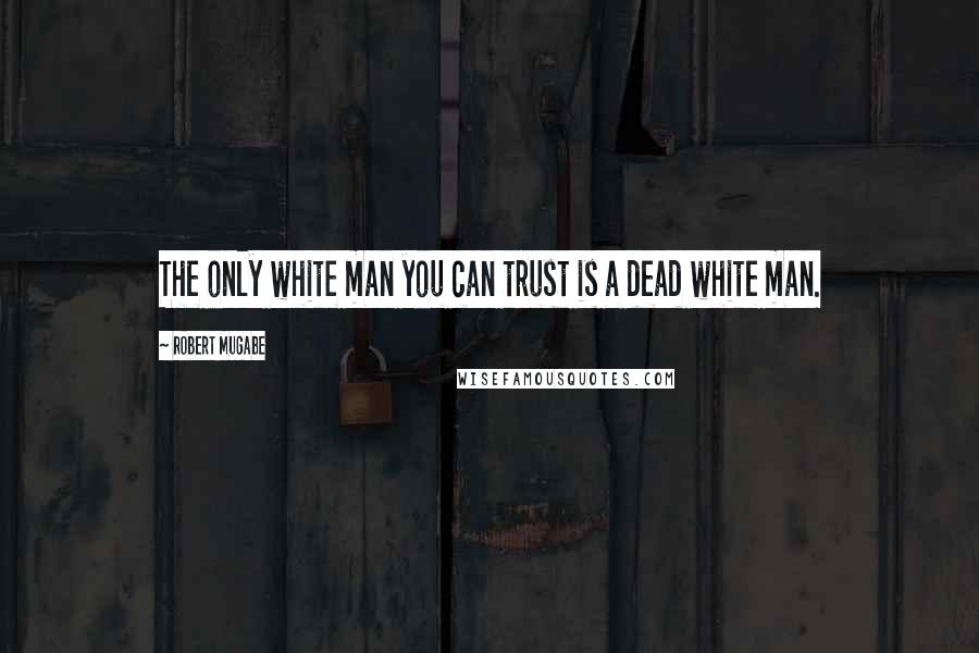 Robert Mugabe Quotes: The only white man you can trust is a dead white man.