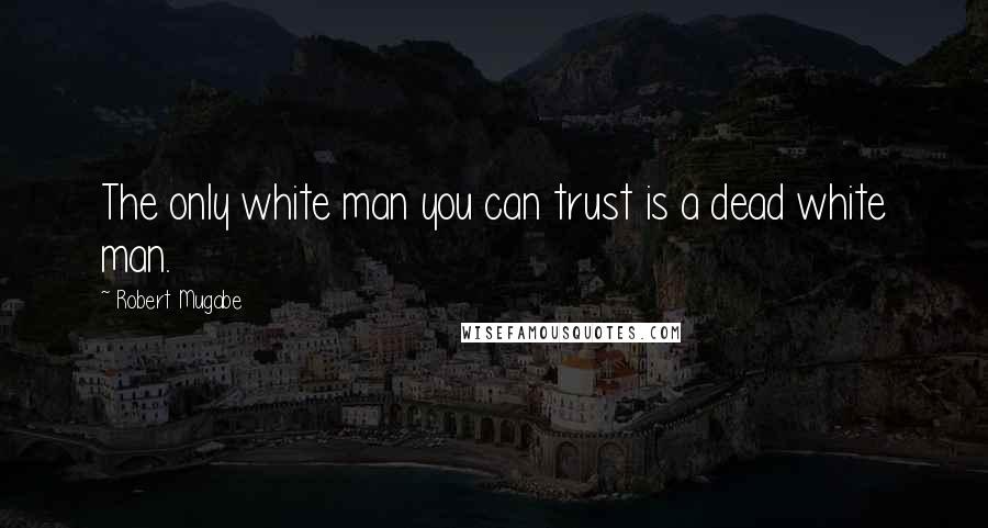 Robert Mugabe Quotes: The only white man you can trust is a dead white man.