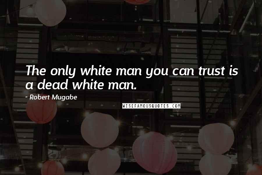 Robert Mugabe Quotes: The only white man you can trust is a dead white man.