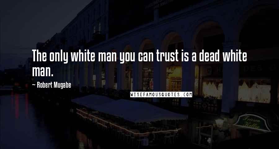 Robert Mugabe Quotes: The only white man you can trust is a dead white man.