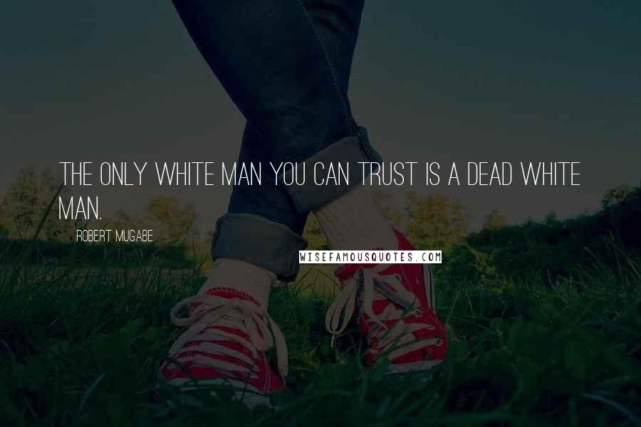 Robert Mugabe Quotes: The only white man you can trust is a dead white man.
