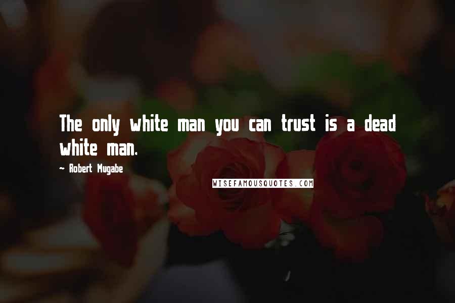 Robert Mugabe Quotes: The only white man you can trust is a dead white man.