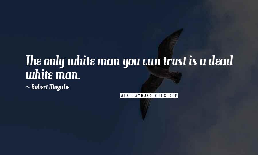Robert Mugabe Quotes: The only white man you can trust is a dead white man.