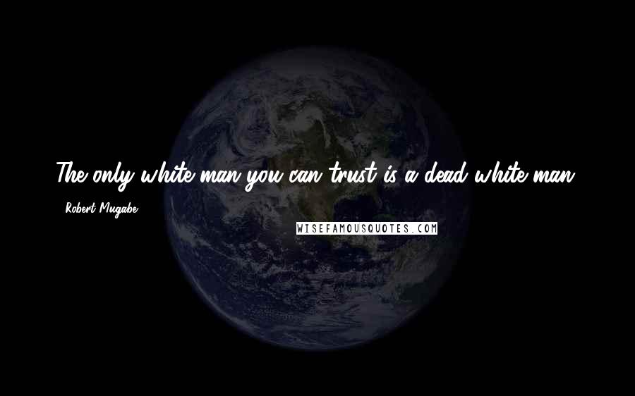 Robert Mugabe Quotes: The only white man you can trust is a dead white man.