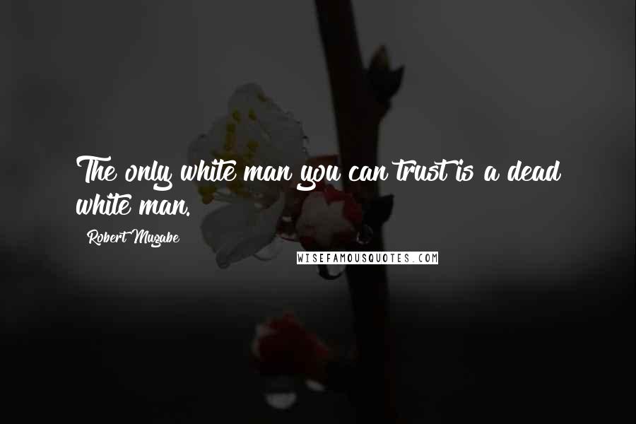 Robert Mugabe Quotes: The only white man you can trust is a dead white man.