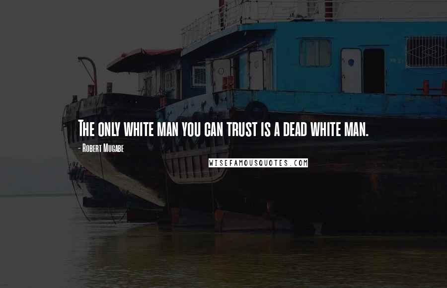 Robert Mugabe Quotes: The only white man you can trust is a dead white man.