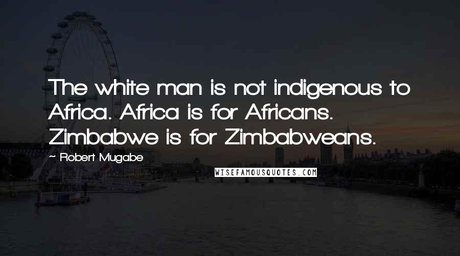 Robert Mugabe Quotes: The white man is not indigenous to Africa. Africa is for Africans. Zimbabwe is for Zimbabweans.