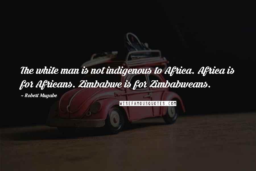 Robert Mugabe Quotes: The white man is not indigenous to Africa. Africa is for Africans. Zimbabwe is for Zimbabweans.