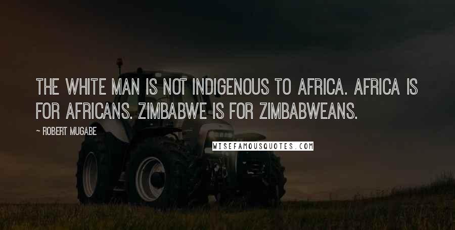 Robert Mugabe Quotes: The white man is not indigenous to Africa. Africa is for Africans. Zimbabwe is for Zimbabweans.