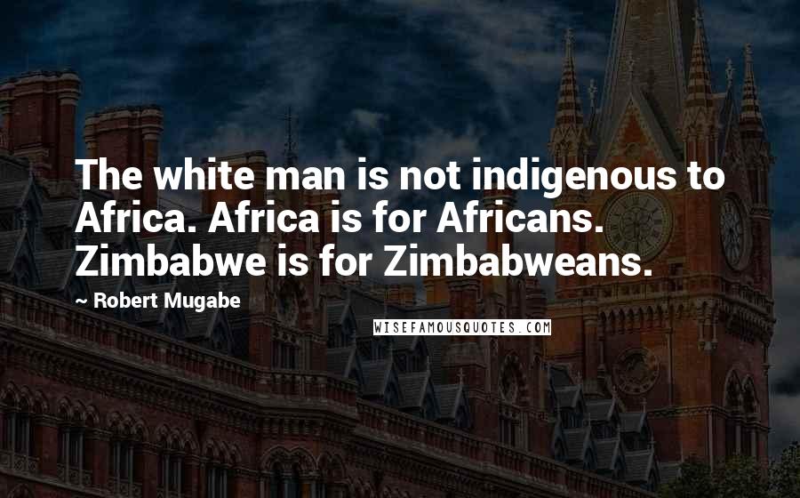 Robert Mugabe Quotes: The white man is not indigenous to Africa. Africa is for Africans. Zimbabwe is for Zimbabweans.