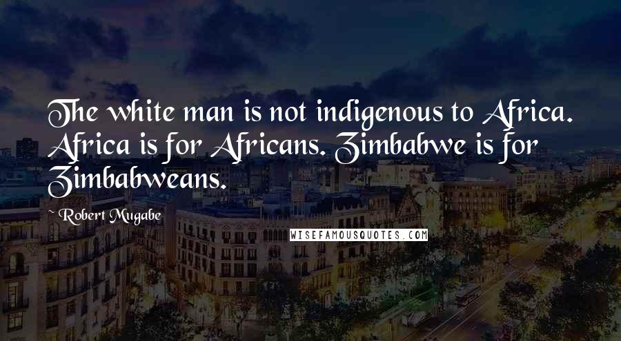 Robert Mugabe Quotes: The white man is not indigenous to Africa. Africa is for Africans. Zimbabwe is for Zimbabweans.