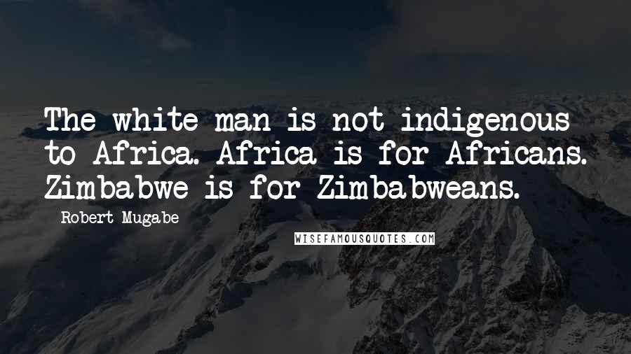 Robert Mugabe Quotes: The white man is not indigenous to Africa. Africa is for Africans. Zimbabwe is for Zimbabweans.