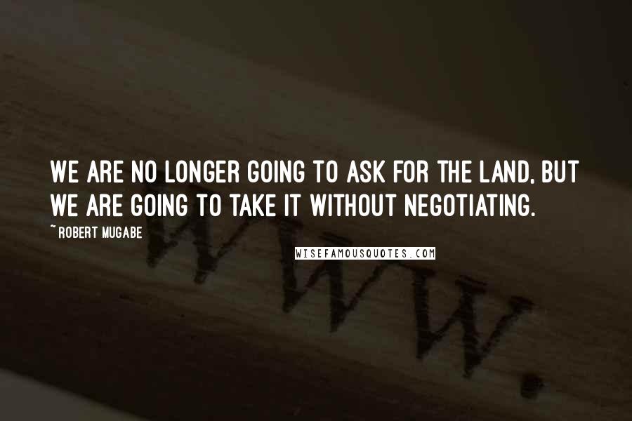 Robert Mugabe Quotes: We are no longer going to ask for the land, but we are going to take it without negotiating.