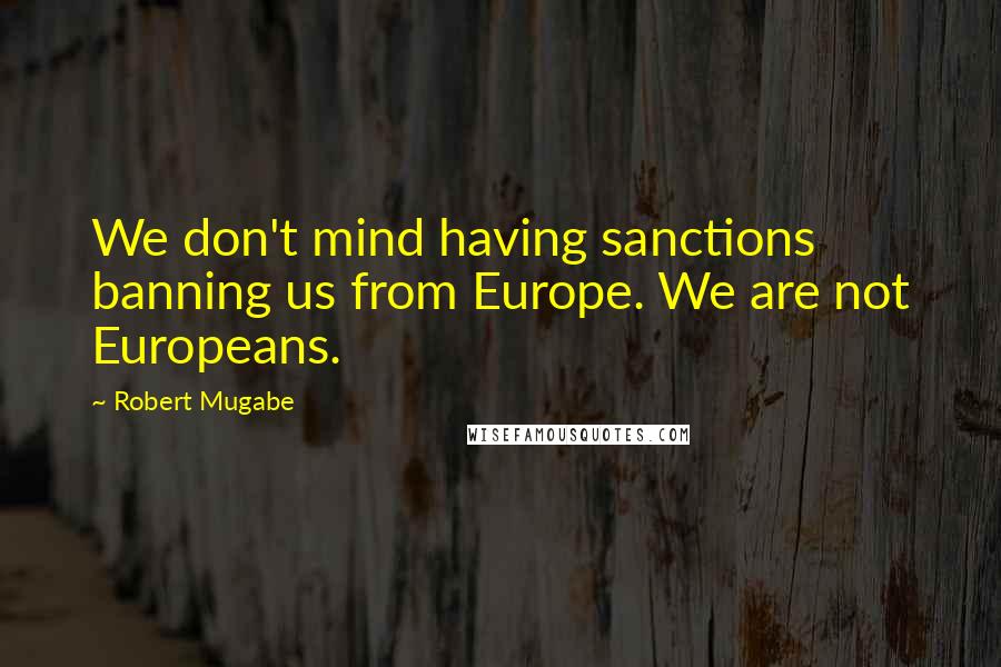 Robert Mugabe Quotes: We don't mind having sanctions banning us from Europe. We are not Europeans.