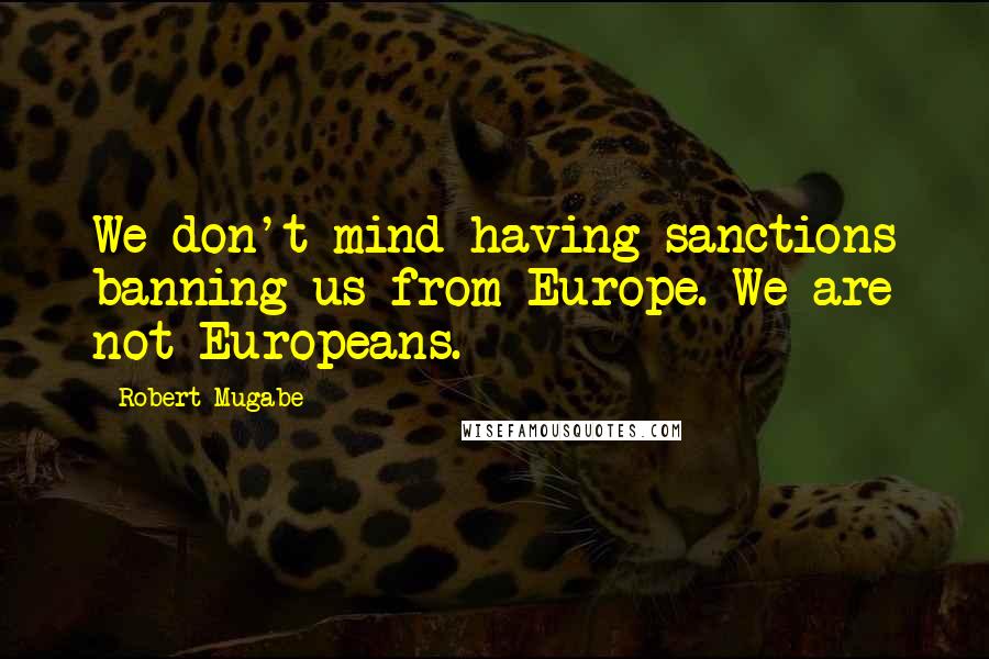 Robert Mugabe Quotes: We don't mind having sanctions banning us from Europe. We are not Europeans.