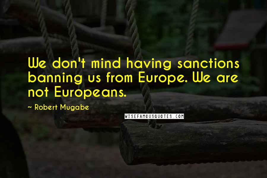 Robert Mugabe Quotes: We don't mind having sanctions banning us from Europe. We are not Europeans.