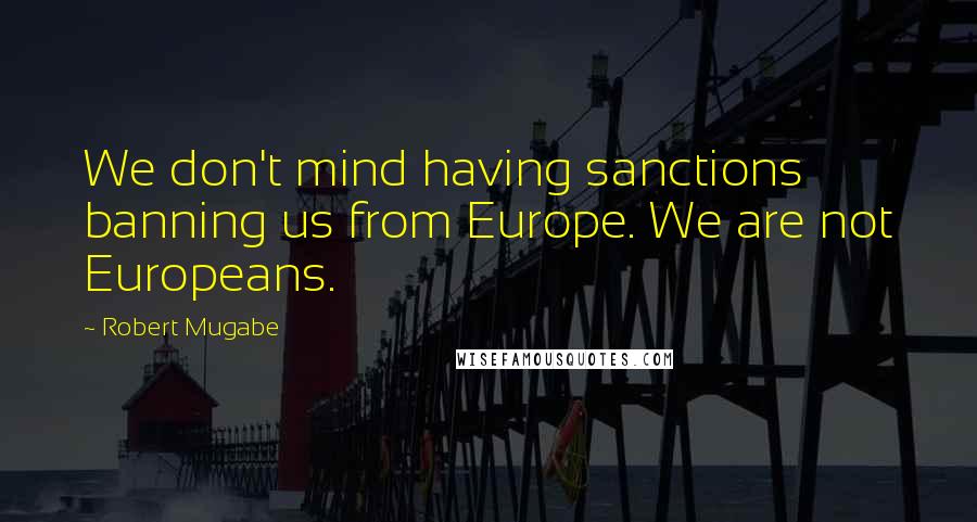 Robert Mugabe Quotes: We don't mind having sanctions banning us from Europe. We are not Europeans.