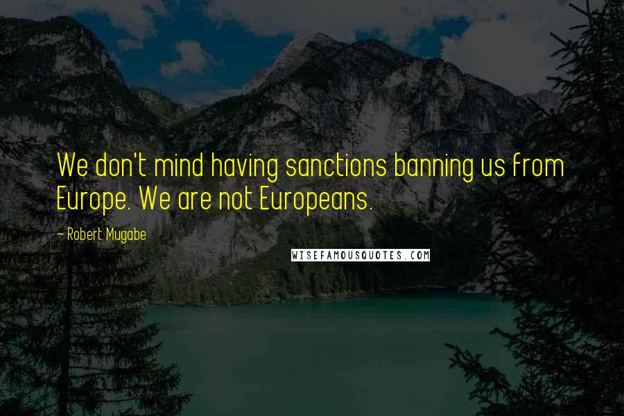 Robert Mugabe Quotes: We don't mind having sanctions banning us from Europe. We are not Europeans.