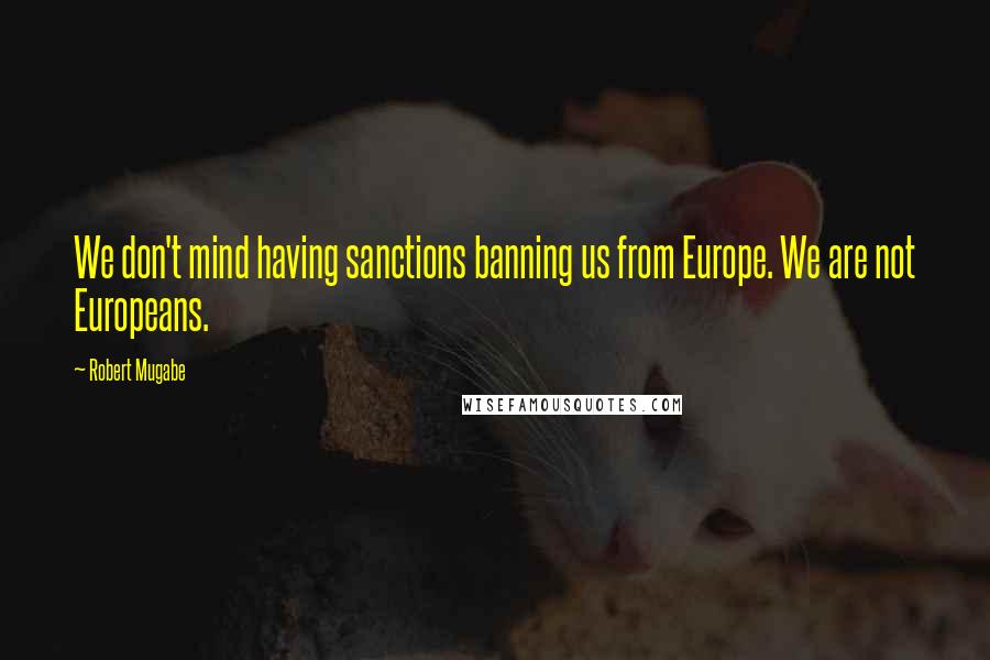 Robert Mugabe Quotes: We don't mind having sanctions banning us from Europe. We are not Europeans.