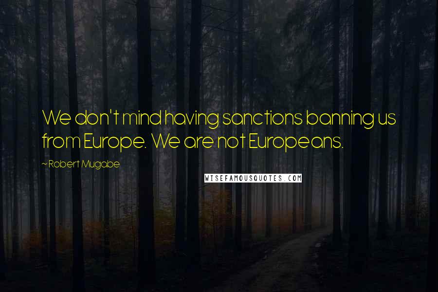 Robert Mugabe Quotes: We don't mind having sanctions banning us from Europe. We are not Europeans.