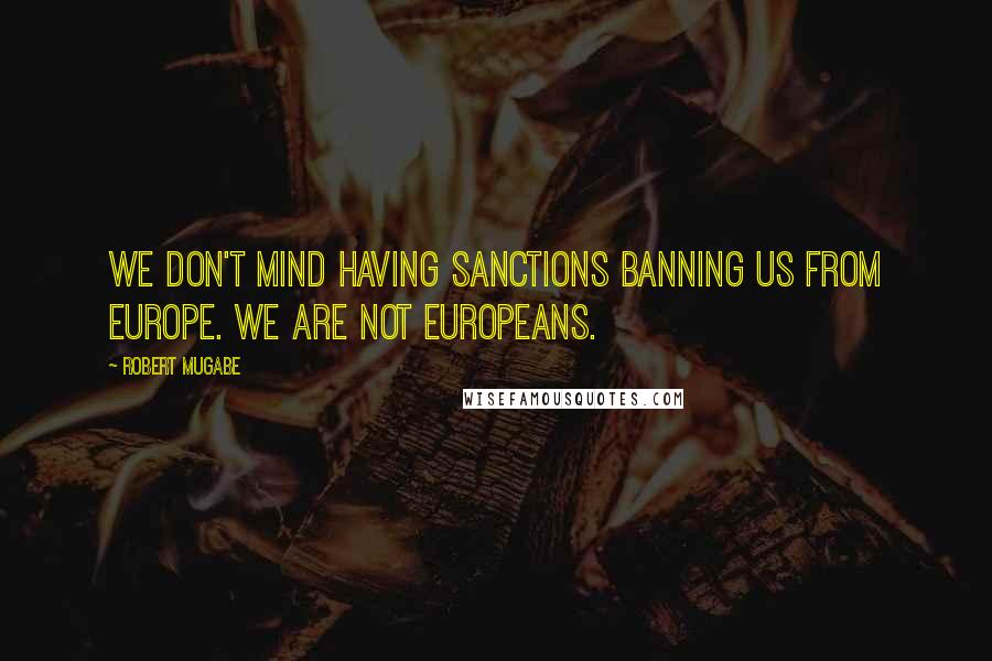 Robert Mugabe Quotes: We don't mind having sanctions banning us from Europe. We are not Europeans.