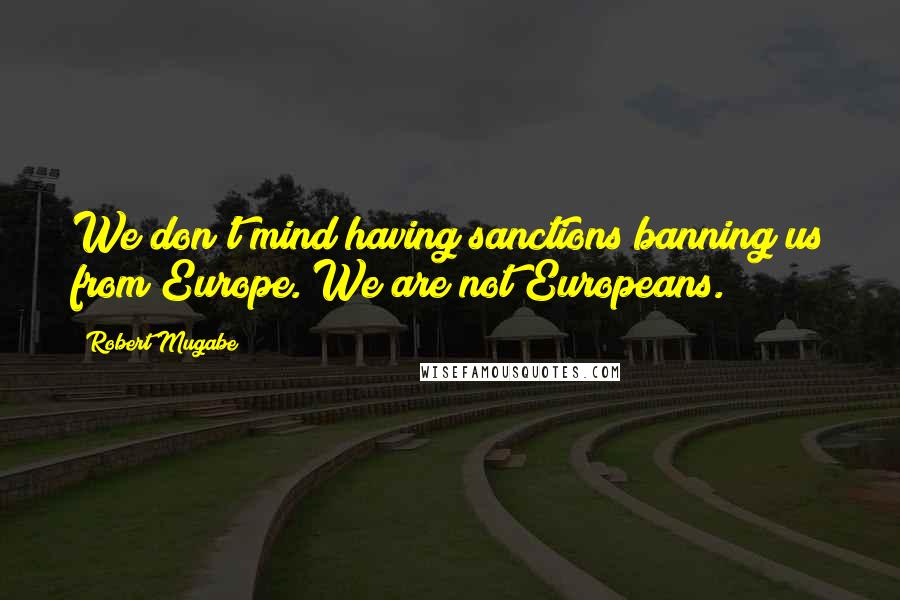 Robert Mugabe Quotes: We don't mind having sanctions banning us from Europe. We are not Europeans.