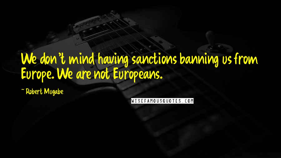 Robert Mugabe Quotes: We don't mind having sanctions banning us from Europe. We are not Europeans.