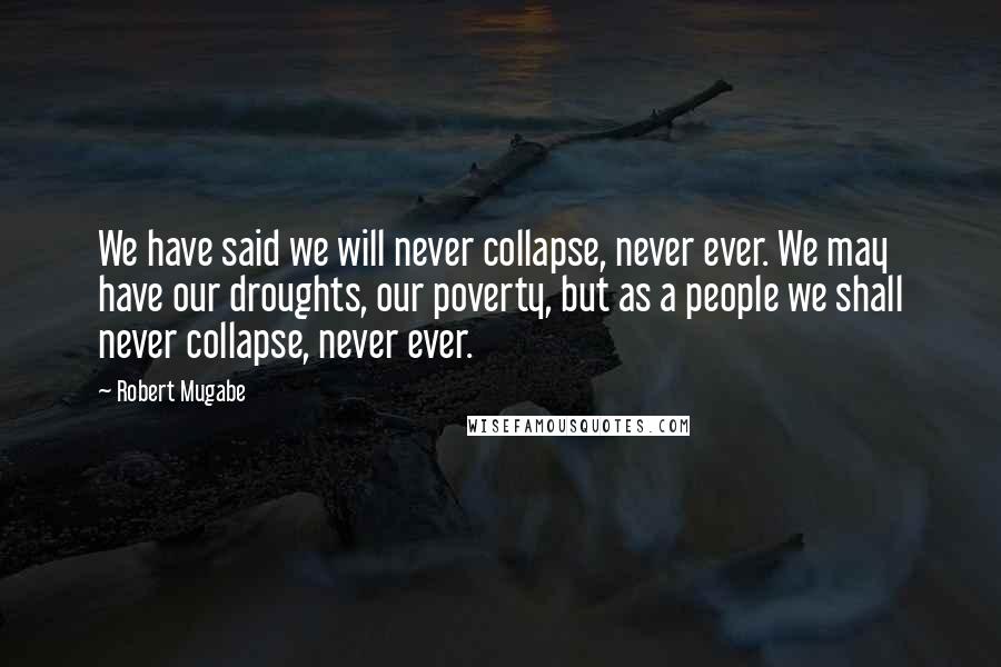 Robert Mugabe Quotes: We have said we will never collapse, never ever. We may have our droughts, our poverty, but as a people we shall never collapse, never ever.