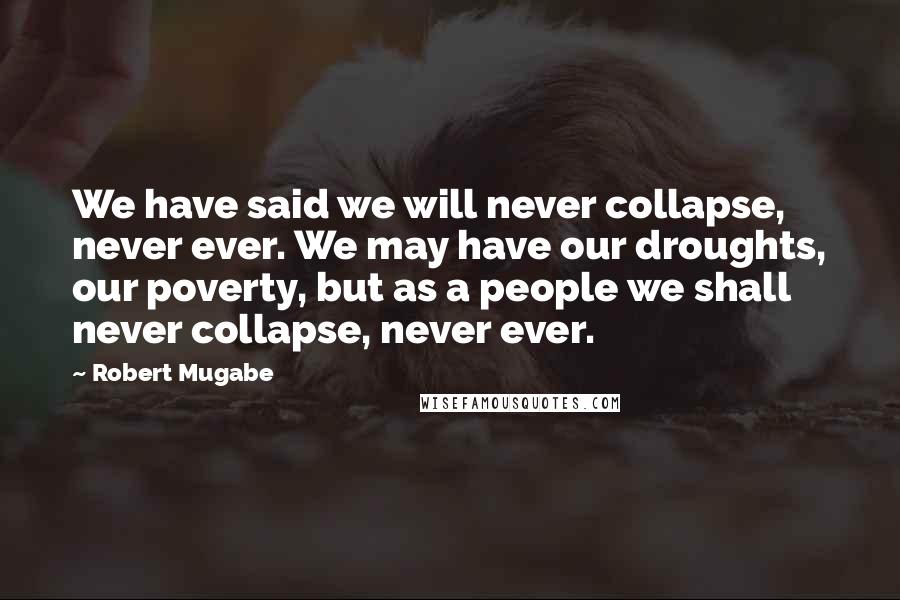 Robert Mugabe Quotes: We have said we will never collapse, never ever. We may have our droughts, our poverty, but as a people we shall never collapse, never ever.