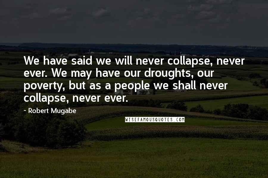 Robert Mugabe Quotes: We have said we will never collapse, never ever. We may have our droughts, our poverty, but as a people we shall never collapse, never ever.