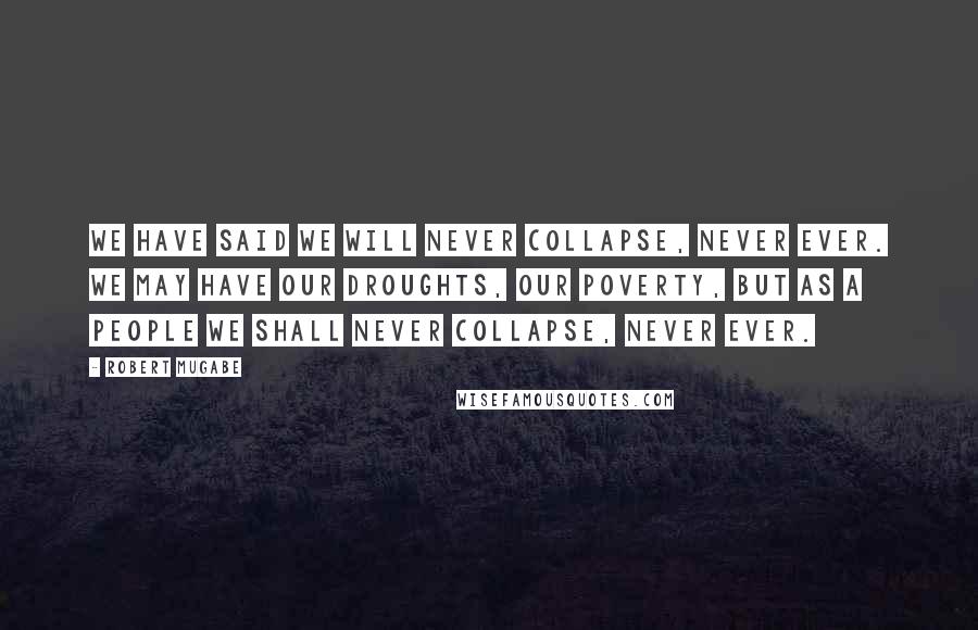 Robert Mugabe Quotes: We have said we will never collapse, never ever. We may have our droughts, our poverty, but as a people we shall never collapse, never ever.