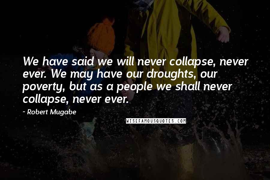 Robert Mugabe Quotes: We have said we will never collapse, never ever. We may have our droughts, our poverty, but as a people we shall never collapse, never ever.